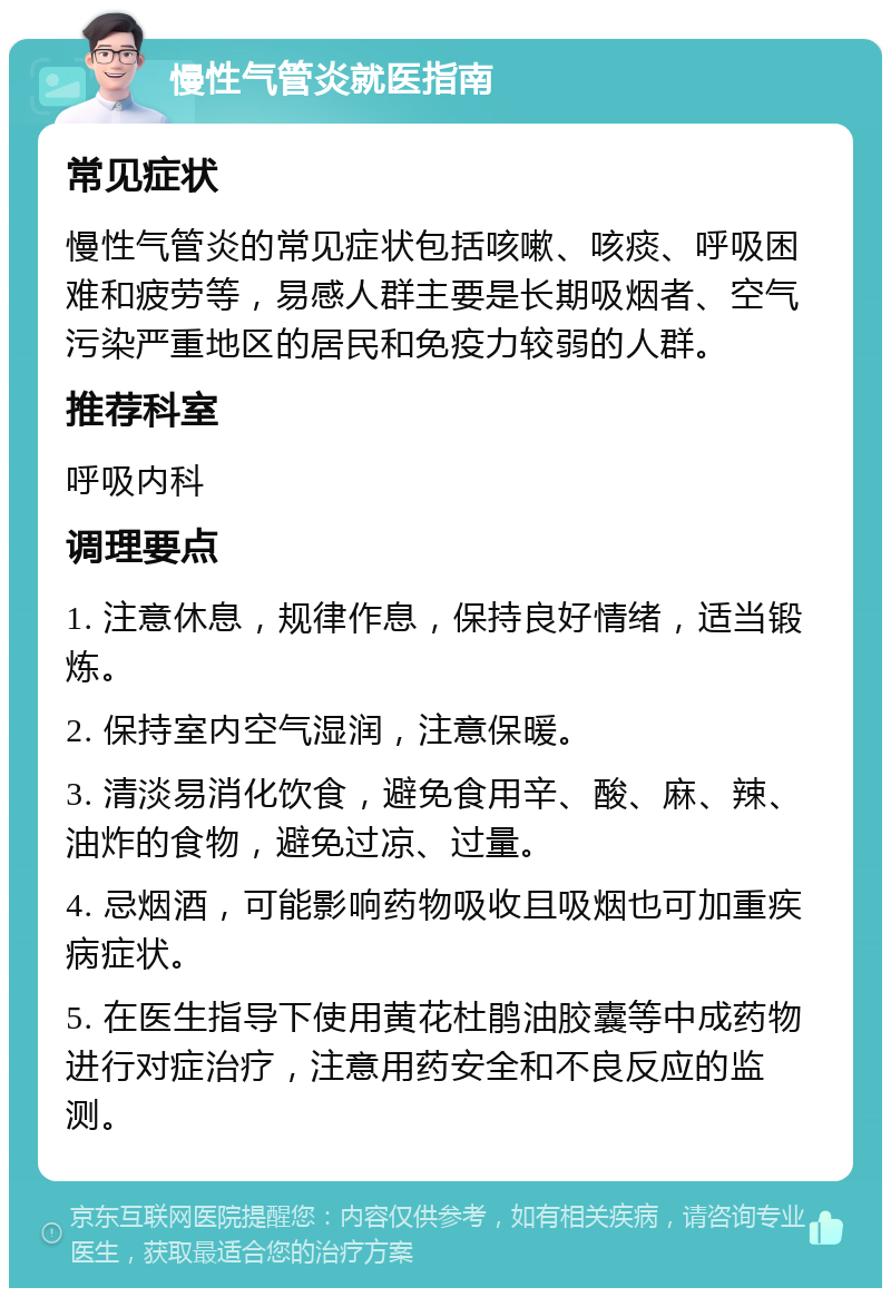 慢性气管炎就医指南 常见症状 慢性气管炎的常见症状包括咳嗽、咳痰、呼吸困难和疲劳等，易感人群主要是长期吸烟者、空气污染严重地区的居民和免疫力较弱的人群。 推荐科室 呼吸内科 调理要点 1. 注意休息，规律作息，保持良好情绪，适当锻炼。 2. 保持室内空气湿润，注意保暖。 3. 清淡易消化饮食，避免食用辛、酸、麻、辣、油炸的食物，避免过凉、过量。 4. 忌烟酒，可能影响药物吸收且吸烟也可加重疾病症状。 5. 在医生指导下使用黄花杜鹃油胶囊等中成药物进行对症治疗，注意用药安全和不良反应的监测。