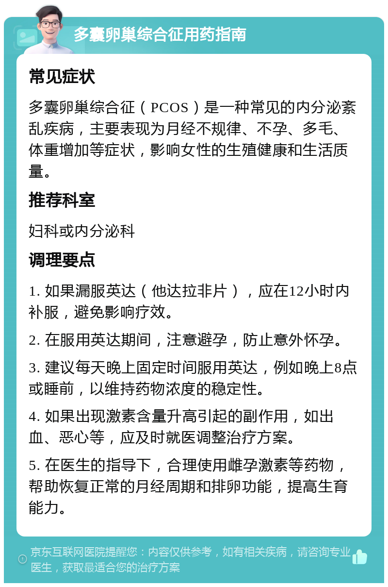 多囊卵巢综合征用药指南 常见症状 多囊卵巢综合征（PCOS）是一种常见的内分泌紊乱疾病，主要表现为月经不规律、不孕、多毛、体重增加等症状，影响女性的生殖健康和生活质量。 推荐科室 妇科或内分泌科 调理要点 1. 如果漏服英达（他达拉非片），应在12小时内补服，避免影响疗效。 2. 在服用英达期间，注意避孕，防止意外怀孕。 3. 建议每天晚上固定时间服用英达，例如晚上8点或睡前，以维持药物浓度的稳定性。 4. 如果出现激素含量升高引起的副作用，如出血、恶心等，应及时就医调整治疗方案。 5. 在医生的指导下，合理使用雌孕激素等药物，帮助恢复正常的月经周期和排卵功能，提高生育能力。