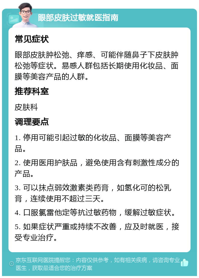 眼部皮肤过敏就医指南 常见症状 眼部皮肤肿松弛、痒感、可能伴随鼻子下皮肤肿松弛等症状。易感人群包括长期使用化妆品、面膜等美容产品的人群。 推荐科室 皮肤科 调理要点 1. 停用可能引起过敏的化妆品、面膜等美容产品。 2. 使用医用护肤品，避免使用含有刺激性成分的产品。 3. 可以抹点弱效激素类药膏，如氢化可的松乳膏，连续使用不超过三天。 4. 口服氯雷他定等抗过敏药物，缓解过敏症状。 5. 如果症状严重或持续不改善，应及时就医，接受专业治疗。