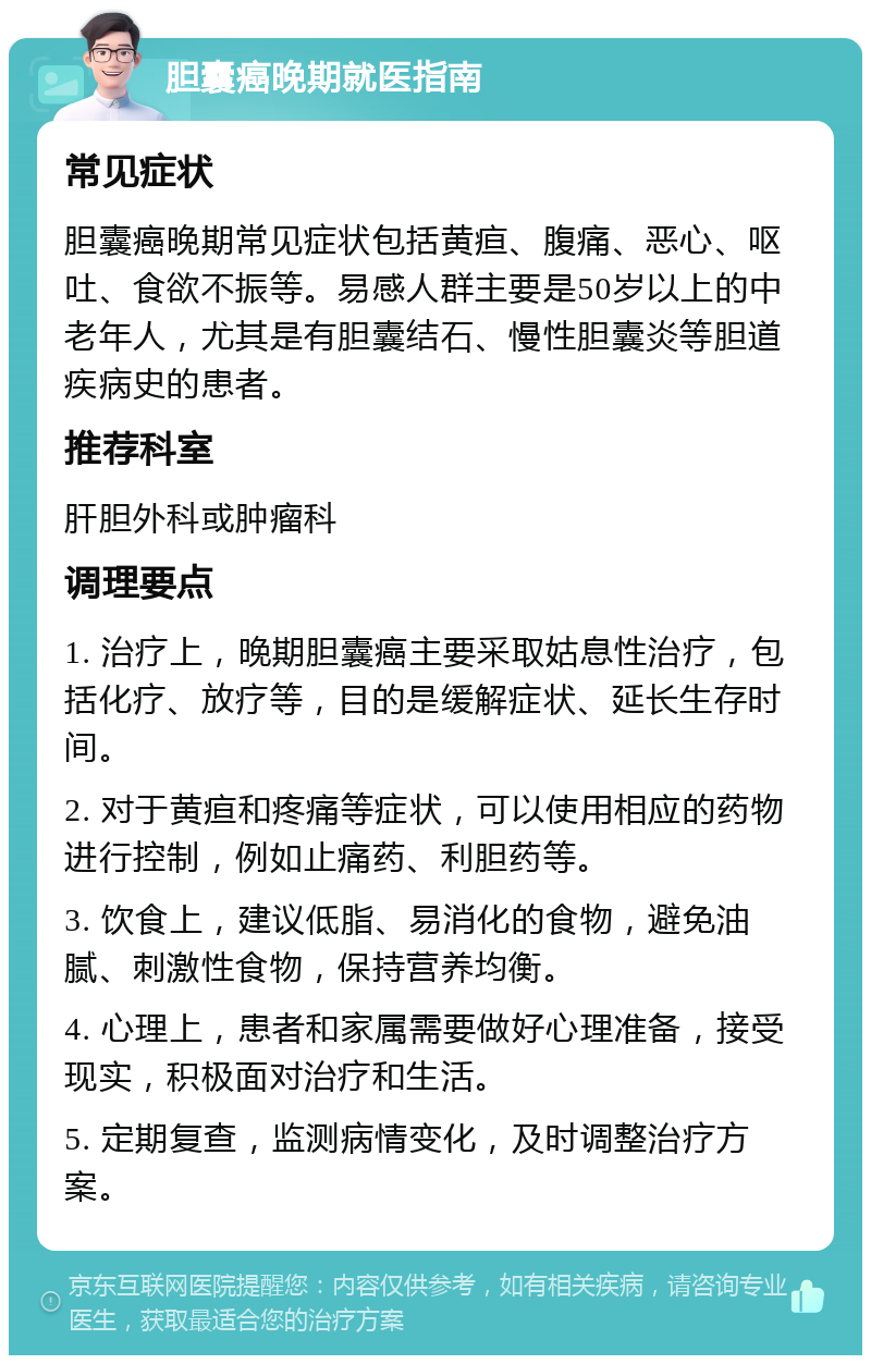 胆囊癌晚期就医指南 常见症状 胆囊癌晚期常见症状包括黄疸、腹痛、恶心、呕吐、食欲不振等。易感人群主要是50岁以上的中老年人，尤其是有胆囊结石、慢性胆囊炎等胆道疾病史的患者。 推荐科室 肝胆外科或肿瘤科 调理要点 1. 治疗上，晚期胆囊癌主要采取姑息性治疗，包括化疗、放疗等，目的是缓解症状、延长生存时间。 2. 对于黄疸和疼痛等症状，可以使用相应的药物进行控制，例如止痛药、利胆药等。 3. 饮食上，建议低脂、易消化的食物，避免油腻、刺激性食物，保持营养均衡。 4. 心理上，患者和家属需要做好心理准备，接受现实，积极面对治疗和生活。 5. 定期复查，监测病情变化，及时调整治疗方案。