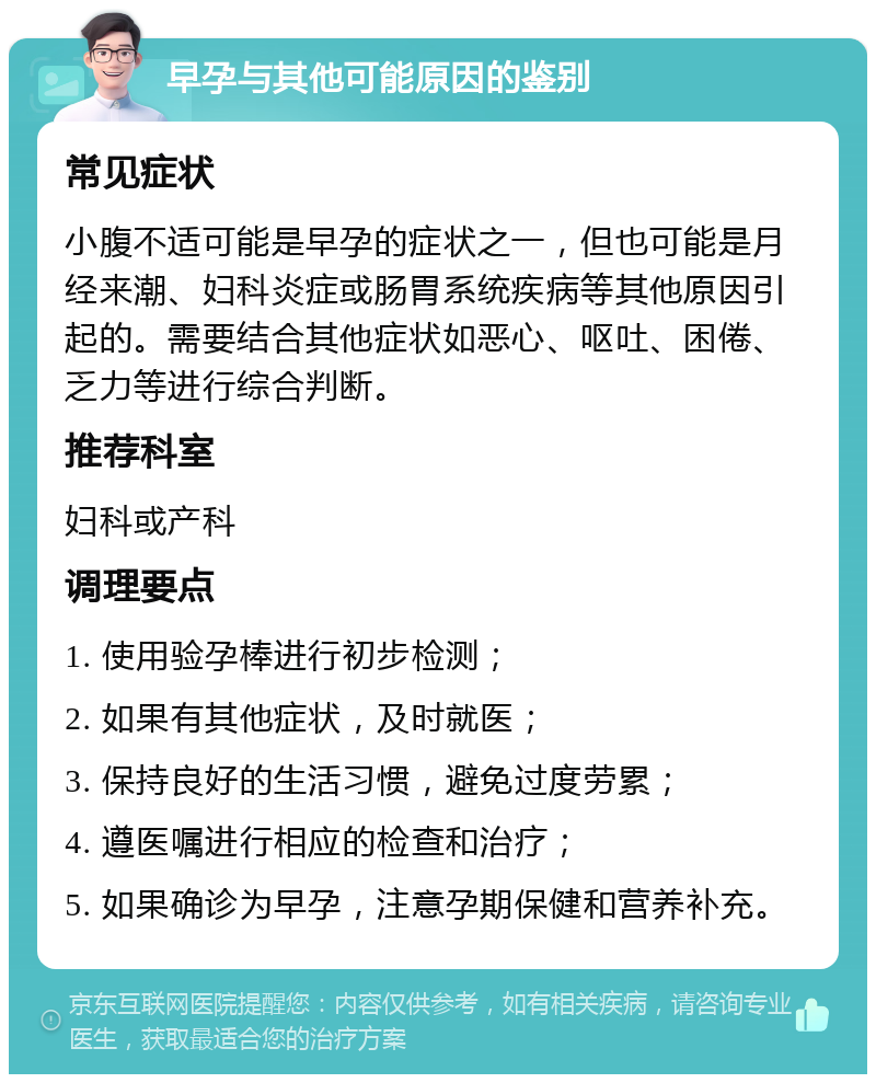 早孕与其他可能原因的鉴别 常见症状 小腹不适可能是早孕的症状之一，但也可能是月经来潮、妇科炎症或肠胃系统疾病等其他原因引起的。需要结合其他症状如恶心、呕吐、困倦、乏力等进行综合判断。 推荐科室 妇科或产科 调理要点 1. 使用验孕棒进行初步检测； 2. 如果有其他症状，及时就医； 3. 保持良好的生活习惯，避免过度劳累； 4. 遵医嘱进行相应的检查和治疗； 5. 如果确诊为早孕，注意孕期保健和营养补充。