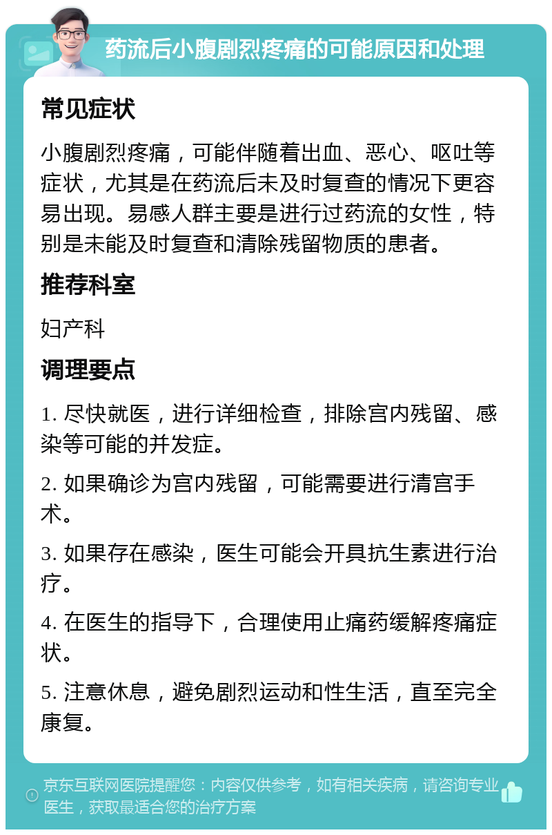 药流后小腹剧烈疼痛的可能原因和处理 常见症状 小腹剧烈疼痛，可能伴随着出血、恶心、呕吐等症状，尤其是在药流后未及时复查的情况下更容易出现。易感人群主要是进行过药流的女性，特别是未能及时复查和清除残留物质的患者。 推荐科室 妇产科 调理要点 1. 尽快就医，进行详细检查，排除宫内残留、感染等可能的并发症。 2. 如果确诊为宫内残留，可能需要进行清宫手术。 3. 如果存在感染，医生可能会开具抗生素进行治疗。 4. 在医生的指导下，合理使用止痛药缓解疼痛症状。 5. 注意休息，避免剧烈运动和性生活，直至完全康复。