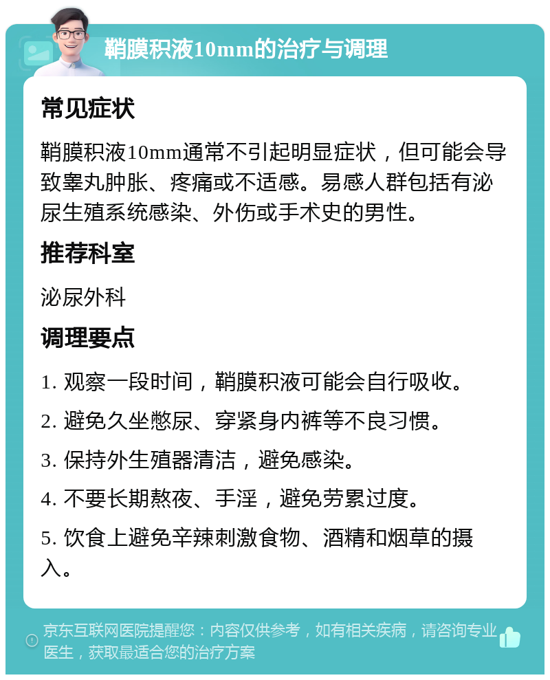 鞘膜积液10mm的治疗与调理 常见症状 鞘膜积液10mm通常不引起明显症状，但可能会导致睾丸肿胀、疼痛或不适感。易感人群包括有泌尿生殖系统感染、外伤或手术史的男性。 推荐科室 泌尿外科 调理要点 1. 观察一段时间，鞘膜积液可能会自行吸收。 2. 避免久坐憋尿、穿紧身内裤等不良习惯。 3. 保持外生殖器清洁，避免感染。 4. 不要长期熬夜、手淫，避免劳累过度。 5. 饮食上避免辛辣刺激食物、酒精和烟草的摄入。