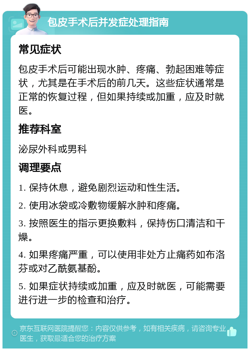 包皮手术后并发症处理指南 常见症状 包皮手术后可能出现水肿、疼痛、勃起困难等症状，尤其是在手术后的前几天。这些症状通常是正常的恢复过程，但如果持续或加重，应及时就医。 推荐科室 泌尿外科或男科 调理要点 1. 保持休息，避免剧烈运动和性生活。 2. 使用冰袋或冷敷物缓解水肿和疼痛。 3. 按照医生的指示更换敷料，保持伤口清洁和干燥。 4. 如果疼痛严重，可以使用非处方止痛药如布洛芬或对乙酰氨基酚。 5. 如果症状持续或加重，应及时就医，可能需要进行进一步的检查和治疗。