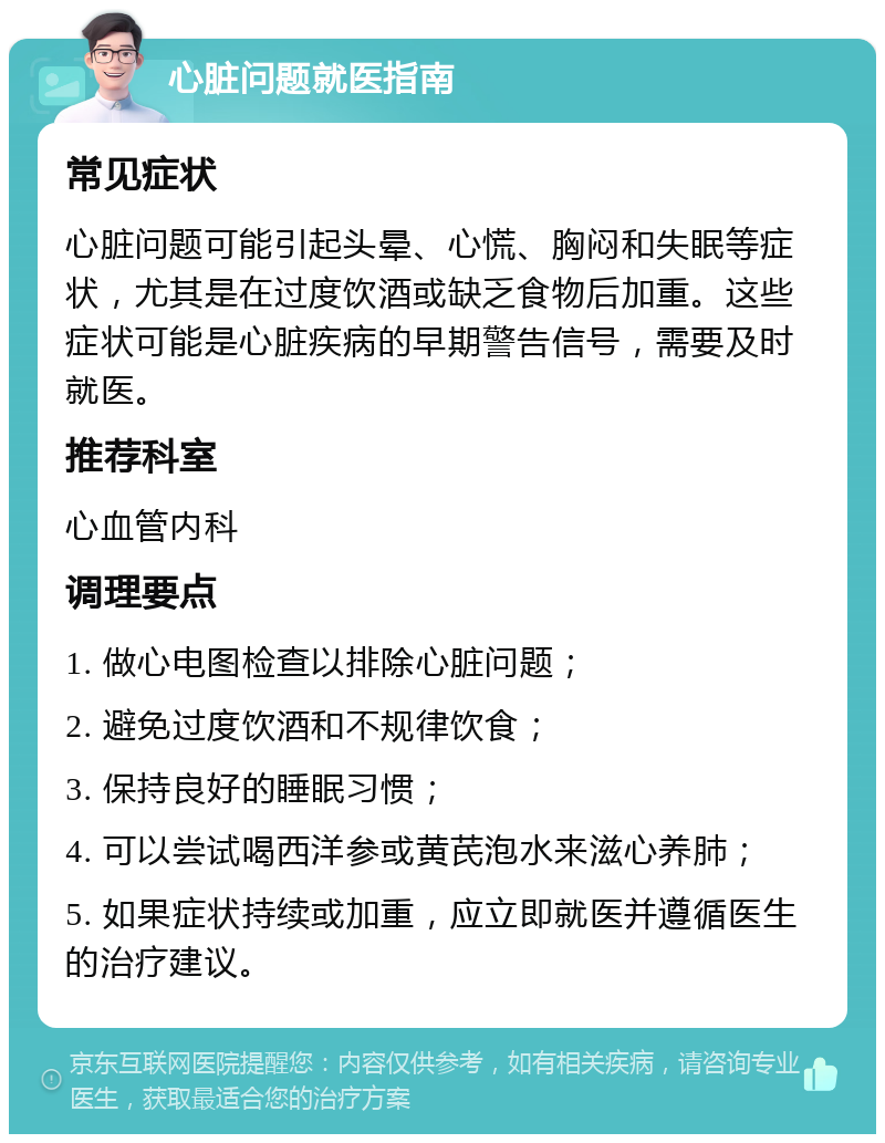 心脏问题就医指南 常见症状 心脏问题可能引起头晕、心慌、胸闷和失眠等症状，尤其是在过度饮酒或缺乏食物后加重。这些症状可能是心脏疾病的早期警告信号，需要及时就医。 推荐科室 心血管内科 调理要点 1. 做心电图检查以排除心脏问题； 2. 避免过度饮酒和不规律饮食； 3. 保持良好的睡眠习惯； 4. 可以尝试喝西洋参或黄芪泡水来滋心养肺； 5. 如果症状持续或加重，应立即就医并遵循医生的治疗建议。