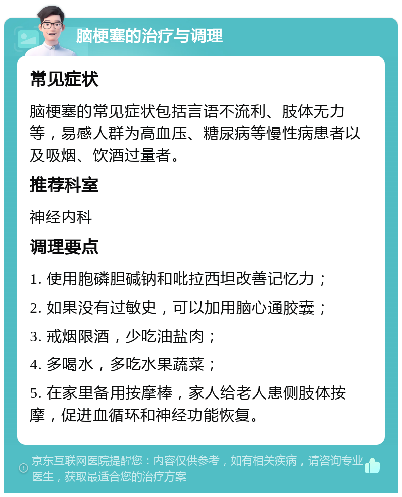 脑梗塞的治疗与调理 常见症状 脑梗塞的常见症状包括言语不流利、肢体无力等，易感人群为高血压、糖尿病等慢性病患者以及吸烟、饮酒过量者。 推荐科室 神经内科 调理要点 1. 使用胞磷胆碱钠和吡拉西坦改善记忆力； 2. 如果没有过敏史，可以加用脑心通胶囊； 3. 戒烟限酒，少吃油盐肉； 4. 多喝水，多吃水果蔬菜； 5. 在家里备用按摩棒，家人给老人患侧肢体按摩，促进血循环和神经功能恢复。