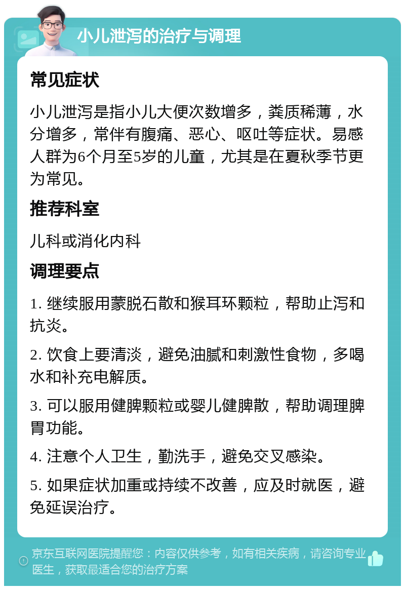 小儿泄泻的治疗与调理 常见症状 小儿泄泻是指小儿大便次数增多，粪质稀薄，水分增多，常伴有腹痛、恶心、呕吐等症状。易感人群为6个月至5岁的儿童，尤其是在夏秋季节更为常见。 推荐科室 儿科或消化内科 调理要点 1. 继续服用蒙脱石散和猴耳环颗粒，帮助止泻和抗炎。 2. 饮食上要清淡，避免油腻和刺激性食物，多喝水和补充电解质。 3. 可以服用健脾颗粒或婴儿健脾散，帮助调理脾胃功能。 4. 注意个人卫生，勤洗手，避免交叉感染。 5. 如果症状加重或持续不改善，应及时就医，避免延误治疗。