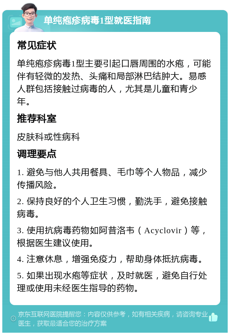 单纯疱疹病毒1型就医指南 常见症状 单纯疱疹病毒1型主要引起口唇周围的水疱，可能伴有轻微的发热、头痛和局部淋巴结肿大。易感人群包括接触过病毒的人，尤其是儿童和青少年。 推荐科室 皮肤科或性病科 调理要点 1. 避免与他人共用餐具、毛巾等个人物品，减少传播风险。 2. 保持良好的个人卫生习惯，勤洗手，避免接触病毒。 3. 使用抗病毒药物如阿昔洛韦（Acyclovir）等，根据医生建议使用。 4. 注意休息，增强免疫力，帮助身体抵抗病毒。 5. 如果出现水疱等症状，及时就医，避免自行处理或使用未经医生指导的药物。