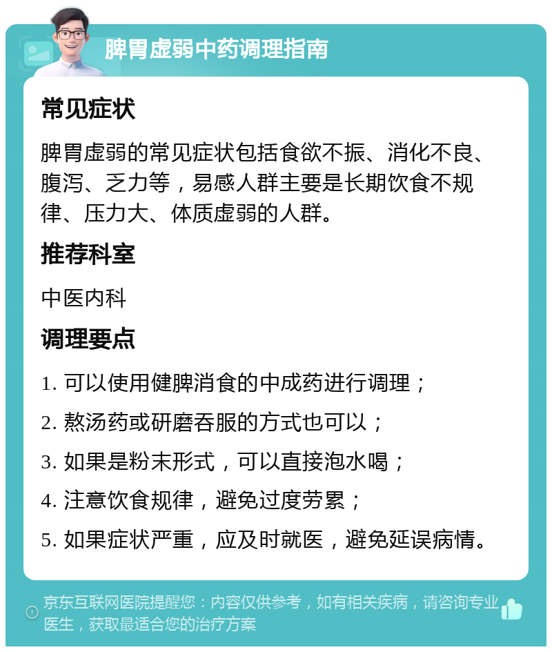 脾胃虚弱中药调理指南 常见症状 脾胃虚弱的常见症状包括食欲不振、消化不良、腹泻、乏力等，易感人群主要是长期饮食不规律、压力大、体质虚弱的人群。 推荐科室 中医内科 调理要点 1. 可以使用健脾消食的中成药进行调理； 2. 熬汤药或研磨吞服的方式也可以； 3. 如果是粉末形式，可以直接泡水喝； 4. 注意饮食规律，避免过度劳累； 5. 如果症状严重，应及时就医，避免延误病情。