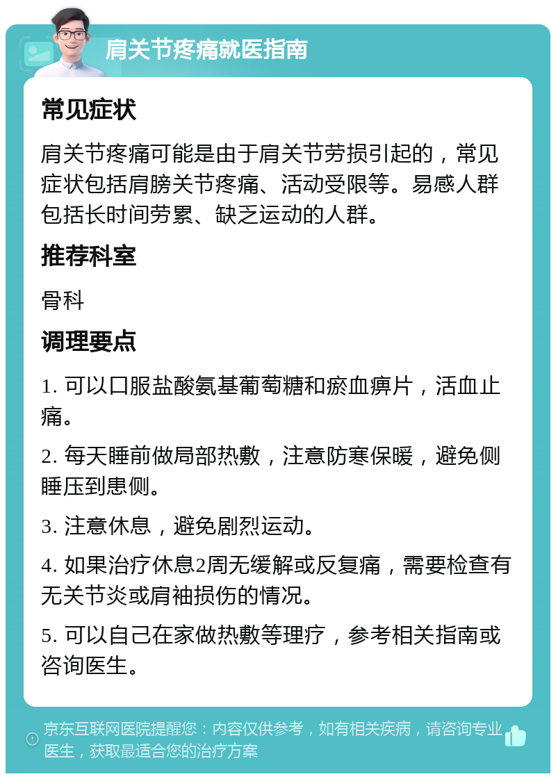 肩关节疼痛就医指南 常见症状 肩关节疼痛可能是由于肩关节劳损引起的，常见症状包括肩膀关节疼痛、活动受限等。易感人群包括长时间劳累、缺乏运动的人群。 推荐科室 骨科 调理要点 1. 可以口服盐酸氨基葡萄糖和瘀血痹片，活血止痛。 2. 每天睡前做局部热敷，注意防寒保暖，避免侧睡压到患侧。 3. 注意休息，避免剧烈运动。 4. 如果治疗休息2周无缓解或反复痛，需要检查有无关节炎或肩袖损伤的情况。 5. 可以自己在家做热敷等理疗，参考相关指南或咨询医生。