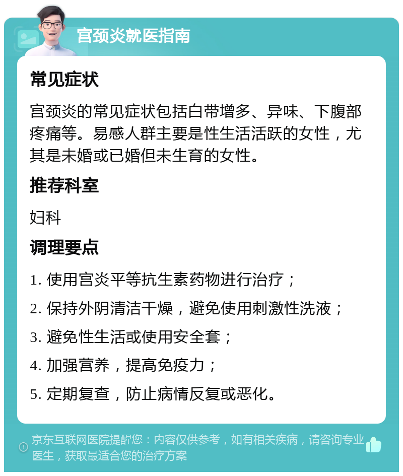 宫颈炎就医指南 常见症状 宫颈炎的常见症状包括白带增多、异味、下腹部疼痛等。易感人群主要是性生活活跃的女性，尤其是未婚或已婚但未生育的女性。 推荐科室 妇科 调理要点 1. 使用宫炎平等抗生素药物进行治疗； 2. 保持外阴清洁干燥，避免使用刺激性洗液； 3. 避免性生活或使用安全套； 4. 加强营养，提高免疫力； 5. 定期复查，防止病情反复或恶化。