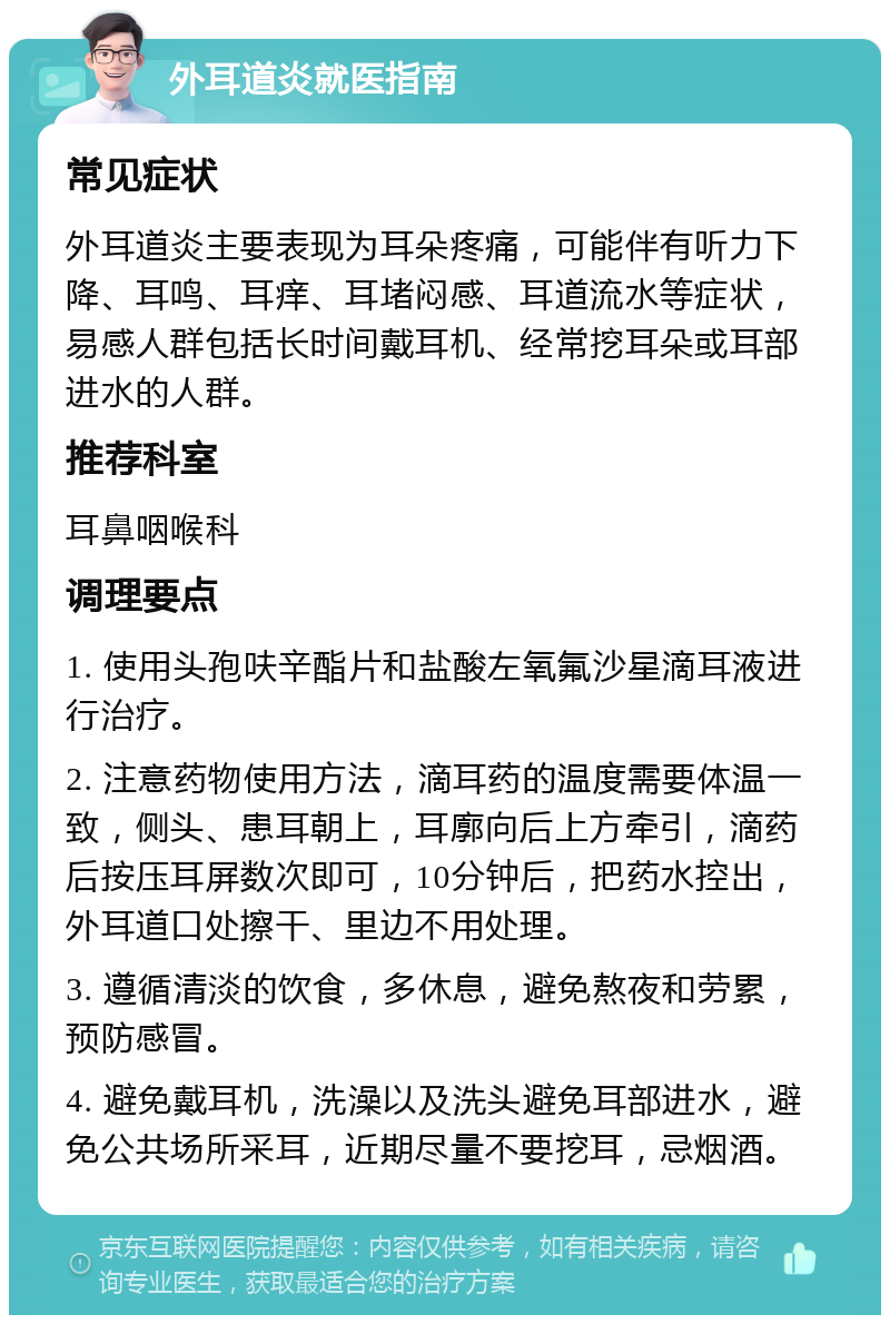 外耳道炎就医指南 常见症状 外耳道炎主要表现为耳朵疼痛，可能伴有听力下降、耳鸣、耳痒、耳堵闷感、耳道流水等症状，易感人群包括长时间戴耳机、经常挖耳朵或耳部进水的人群。 推荐科室 耳鼻咽喉科 调理要点 1. 使用头孢呋辛酯片和盐酸左氧氟沙星滴耳液进行治疗。 2. 注意药物使用方法，滴耳药的温度需要体温一致，侧头、患耳朝上，耳廓向后上方牵引，滴药后按压耳屏数次即可，10分钟后，把药水控出，外耳道口处擦干、里边不用处理。 3. 遵循清淡的饮食，多休息，避免熬夜和劳累，预防感冒。 4. 避免戴耳机，洗澡以及洗头避免耳部进水，避免公共场所采耳，近期尽量不要挖耳，忌烟酒。