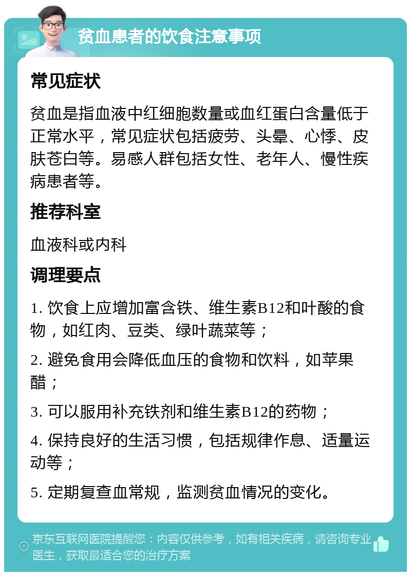 贫血患者的饮食注意事项 常见症状 贫血是指血液中红细胞数量或血红蛋白含量低于正常水平，常见症状包括疲劳、头晕、心悸、皮肤苍白等。易感人群包括女性、老年人、慢性疾病患者等。 推荐科室 血液科或内科 调理要点 1. 饮食上应增加富含铁、维生素B12和叶酸的食物，如红肉、豆类、绿叶蔬菜等； 2. 避免食用会降低血压的食物和饮料，如苹果醋； 3. 可以服用补充铁剂和维生素B12的药物； 4. 保持良好的生活习惯，包括规律作息、适量运动等； 5. 定期复查血常规，监测贫血情况的变化。