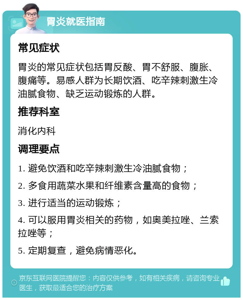 胃炎就医指南 常见症状 胃炎的常见症状包括胃反酸、胃不舒服、腹胀、腹痛等。易感人群为长期饮酒、吃辛辣刺激生冷油腻食物、缺乏运动锻炼的人群。 推荐科室 消化内科 调理要点 1. 避免饮酒和吃辛辣刺激生冷油腻食物； 2. 多食用蔬菜水果和纤维素含量高的食物； 3. 进行适当的运动锻炼； 4. 可以服用胃炎相关的药物，如奥美拉唑、兰索拉唑等； 5. 定期复查，避免病情恶化。