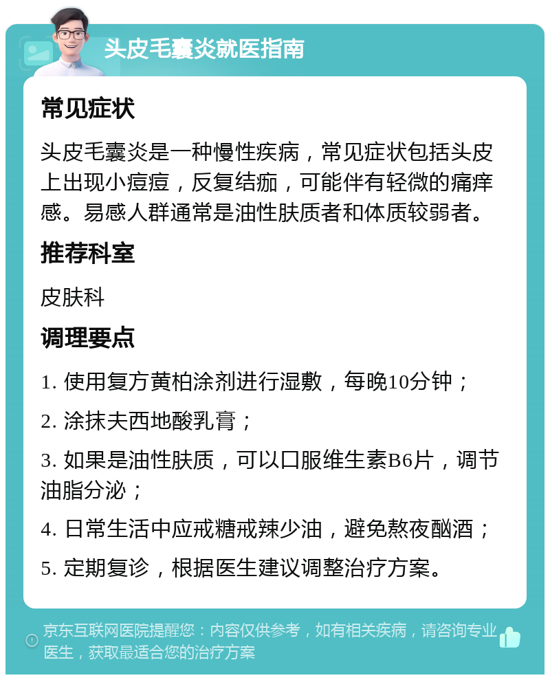 头皮毛囊炎就医指南 常见症状 头皮毛囊炎是一种慢性疾病，常见症状包括头皮上出现小痘痘，反复结痂，可能伴有轻微的痛痒感。易感人群通常是油性肤质者和体质较弱者。 推荐科室 皮肤科 调理要点 1. 使用复方黄柏涂剂进行湿敷，每晚10分钟； 2. 涂抹夫西地酸乳膏； 3. 如果是油性肤质，可以口服维生素B6片，调节油脂分泌； 4. 日常生活中应戒糖戒辣少油，避免熬夜酗酒； 5. 定期复诊，根据医生建议调整治疗方案。