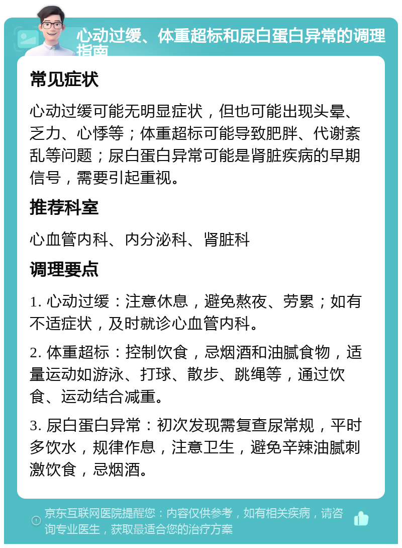 心动过缓、体重超标和尿白蛋白异常的调理指南 常见症状 心动过缓可能无明显症状，但也可能出现头晕、乏力、心悸等；体重超标可能导致肥胖、代谢紊乱等问题；尿白蛋白异常可能是肾脏疾病的早期信号，需要引起重视。 推荐科室 心血管内科、内分泌科、肾脏科 调理要点 1. 心动过缓：注意休息，避免熬夜、劳累；如有不适症状，及时就诊心血管内科。 2. 体重超标：控制饮食，忌烟酒和油腻食物，适量运动如游泳、打球、散步、跳绳等，通过饮食、运动结合减重。 3. 尿白蛋白异常：初次发现需复查尿常规，平时多饮水，规律作息，注意卫生，避免辛辣油腻刺激饮食，忌烟酒。