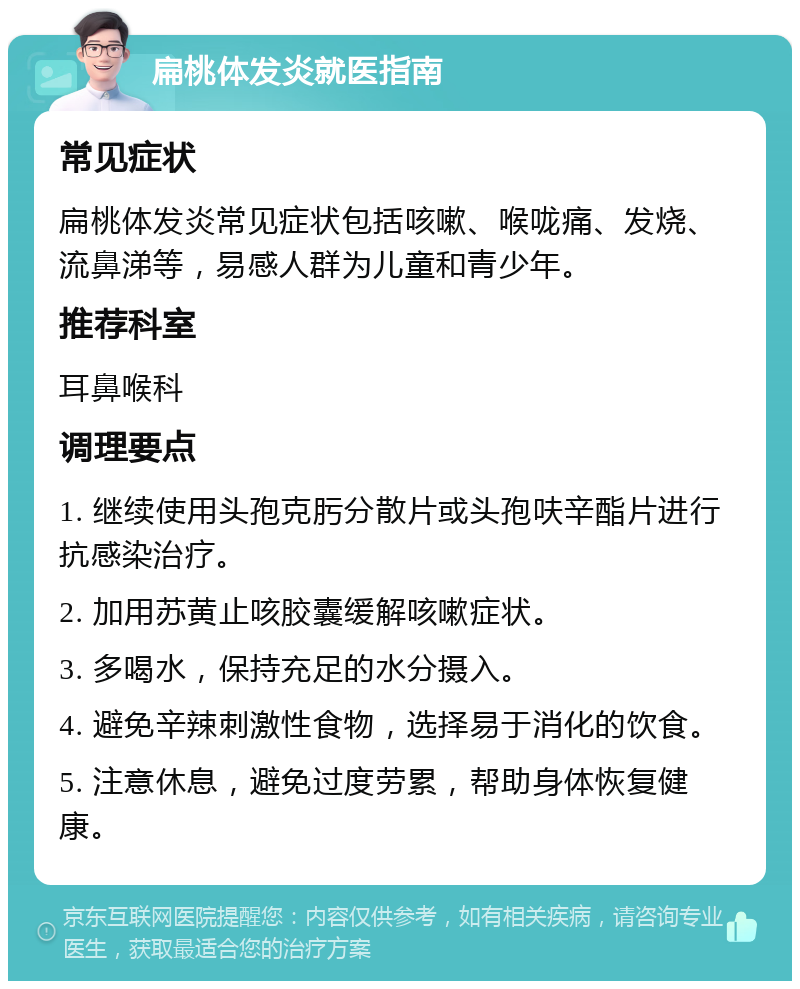 扁桃体发炎就医指南 常见症状 扁桃体发炎常见症状包括咳嗽、喉咙痛、发烧、流鼻涕等，易感人群为儿童和青少年。 推荐科室 耳鼻喉科 调理要点 1. 继续使用头孢克肟分散片或头孢呋辛酯片进行抗感染治疗。 2. 加用苏黄止咳胶囊缓解咳嗽症状。 3. 多喝水，保持充足的水分摄入。 4. 避免辛辣刺激性食物，选择易于消化的饮食。 5. 注意休息，避免过度劳累，帮助身体恢复健康。