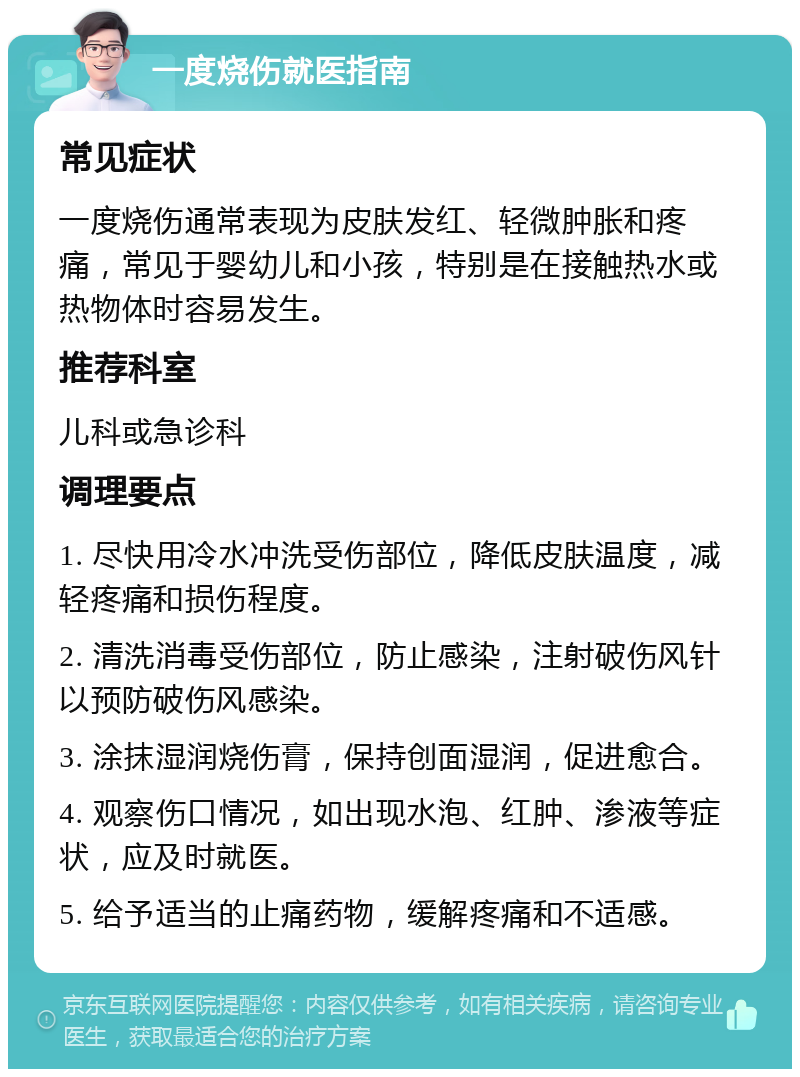 一度烧伤就医指南 常见症状 一度烧伤通常表现为皮肤发红、轻微肿胀和疼痛，常见于婴幼儿和小孩，特别是在接触热水或热物体时容易发生。 推荐科室 儿科或急诊科 调理要点 1. 尽快用冷水冲洗受伤部位，降低皮肤温度，减轻疼痛和损伤程度。 2. 清洗消毒受伤部位，防止感染，注射破伤风针以预防破伤风感染。 3. 涂抹湿润烧伤膏，保持创面湿润，促进愈合。 4. 观察伤口情况，如出现水泡、红肿、渗液等症状，应及时就医。 5. 给予适当的止痛药物，缓解疼痛和不适感。