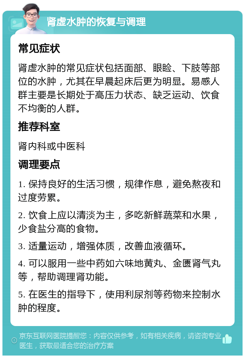 肾虚水肿的恢复与调理 常见症状 肾虚水肿的常见症状包括面部、眼睑、下肢等部位的水肿，尤其在早晨起床后更为明显。易感人群主要是长期处于高压力状态、缺乏运动、饮食不均衡的人群。 推荐科室 肾内科或中医科 调理要点 1. 保持良好的生活习惯，规律作息，避免熬夜和过度劳累。 2. 饮食上应以清淡为主，多吃新鲜蔬菜和水果，少食盐分高的食物。 3. 适量运动，增强体质，改善血液循环。 4. 可以服用一些中药如六味地黄丸、金匮肾气丸等，帮助调理肾功能。 5. 在医生的指导下，使用利尿剂等药物来控制水肿的程度。