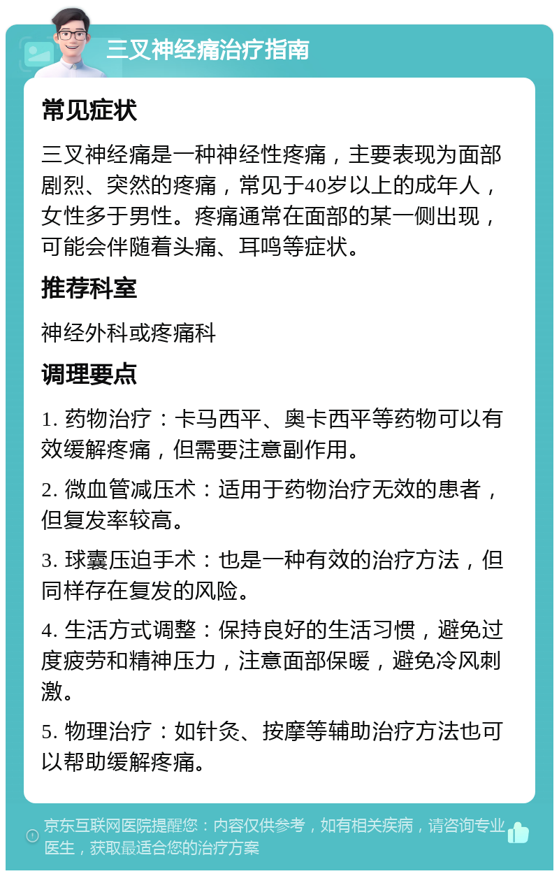 三叉神经痛治疗指南 常见症状 三叉神经痛是一种神经性疼痛，主要表现为面部剧烈、突然的疼痛，常见于40岁以上的成年人，女性多于男性。疼痛通常在面部的某一侧出现，可能会伴随着头痛、耳鸣等症状。 推荐科室 神经外科或疼痛科 调理要点 1. 药物治疗：卡马西平、奥卡西平等药物可以有效缓解疼痛，但需要注意副作用。 2. 微血管减压术：适用于药物治疗无效的患者，但复发率较高。 3. 球囊压迫手术：也是一种有效的治疗方法，但同样存在复发的风险。 4. 生活方式调整：保持良好的生活习惯，避免过度疲劳和精神压力，注意面部保暖，避免冷风刺激。 5. 物理治疗：如针灸、按摩等辅助治疗方法也可以帮助缓解疼痛。