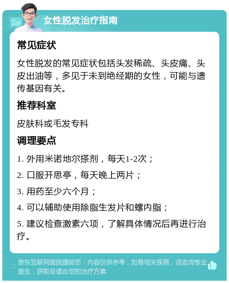 女性脱发治疗指南 常见症状 女性脱发的常见症状包括头发稀疏、头皮痛、头皮出油等，多见于未到绝经期的女性，可能与遗传基因有关。 推荐科室 皮肤科或毛发专科 调理要点 1. 外用米诺地尔搽剂，每天1-2次； 2. 口服开思亭，每天晚上两片； 3. 用药至少六个月； 4. 可以辅助使用除脂生发片和螺内脂； 5. 建议检查激素六项，了解具体情况后再进行治疗。