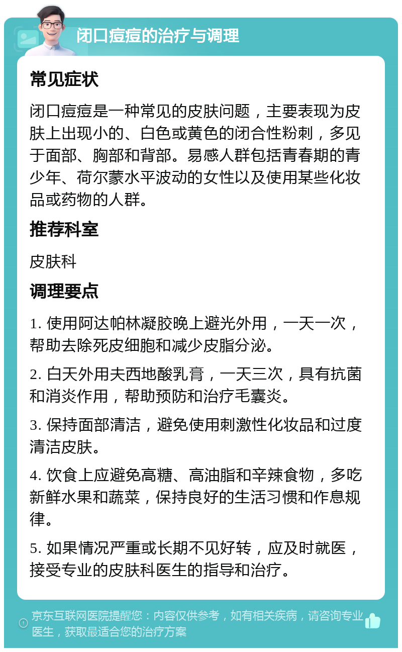 闭口痘痘的治疗与调理 常见症状 闭口痘痘是一种常见的皮肤问题，主要表现为皮肤上出现小的、白色或黄色的闭合性粉刺，多见于面部、胸部和背部。易感人群包括青春期的青少年、荷尔蒙水平波动的女性以及使用某些化妆品或药物的人群。 推荐科室 皮肤科 调理要点 1. 使用阿达帕林凝胶晚上避光外用，一天一次，帮助去除死皮细胞和减少皮脂分泌。 2. 白天外用夫西地酸乳膏，一天三次，具有抗菌和消炎作用，帮助预防和治疗毛囊炎。 3. 保持面部清洁，避免使用刺激性化妆品和过度清洁皮肤。 4. 饮食上应避免高糖、高油脂和辛辣食物，多吃新鲜水果和蔬菜，保持良好的生活习惯和作息规律。 5. 如果情况严重或长期不见好转，应及时就医，接受专业的皮肤科医生的指导和治疗。