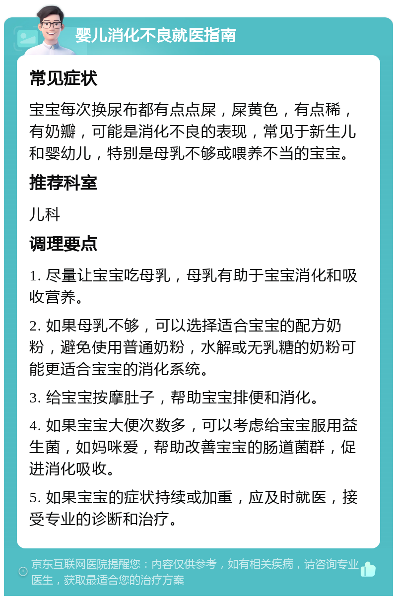 婴儿消化不良就医指南 常见症状 宝宝每次换尿布都有点点屎，屎黄色，有点稀，有奶瓣，可能是消化不良的表现，常见于新生儿和婴幼儿，特别是母乳不够或喂养不当的宝宝。 推荐科室 儿科 调理要点 1. 尽量让宝宝吃母乳，母乳有助于宝宝消化和吸收营养。 2. 如果母乳不够，可以选择适合宝宝的配方奶粉，避免使用普通奶粉，水解或无乳糖的奶粉可能更适合宝宝的消化系统。 3. 给宝宝按摩肚子，帮助宝宝排便和消化。 4. 如果宝宝大便次数多，可以考虑给宝宝服用益生菌，如妈咪爱，帮助改善宝宝的肠道菌群，促进消化吸收。 5. 如果宝宝的症状持续或加重，应及时就医，接受专业的诊断和治疗。