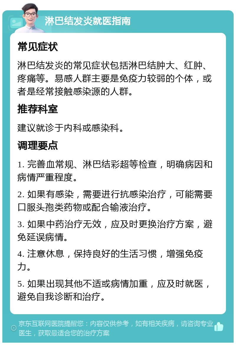 淋巴结发炎就医指南 常见症状 淋巴结发炎的常见症状包括淋巴结肿大、红肿、疼痛等。易感人群主要是免疫力较弱的个体，或者是经常接触感染源的人群。 推荐科室 建议就诊于内科或感染科。 调理要点 1. 完善血常规、淋巴结彩超等检查，明确病因和病情严重程度。 2. 如果有感染，需要进行抗感染治疗，可能需要口服头孢类药物或配合输液治疗。 3. 如果中药治疗无效，应及时更换治疗方案，避免延误病情。 4. 注意休息，保持良好的生活习惯，增强免疫力。 5. 如果出现其他不适或病情加重，应及时就医，避免自我诊断和治疗。