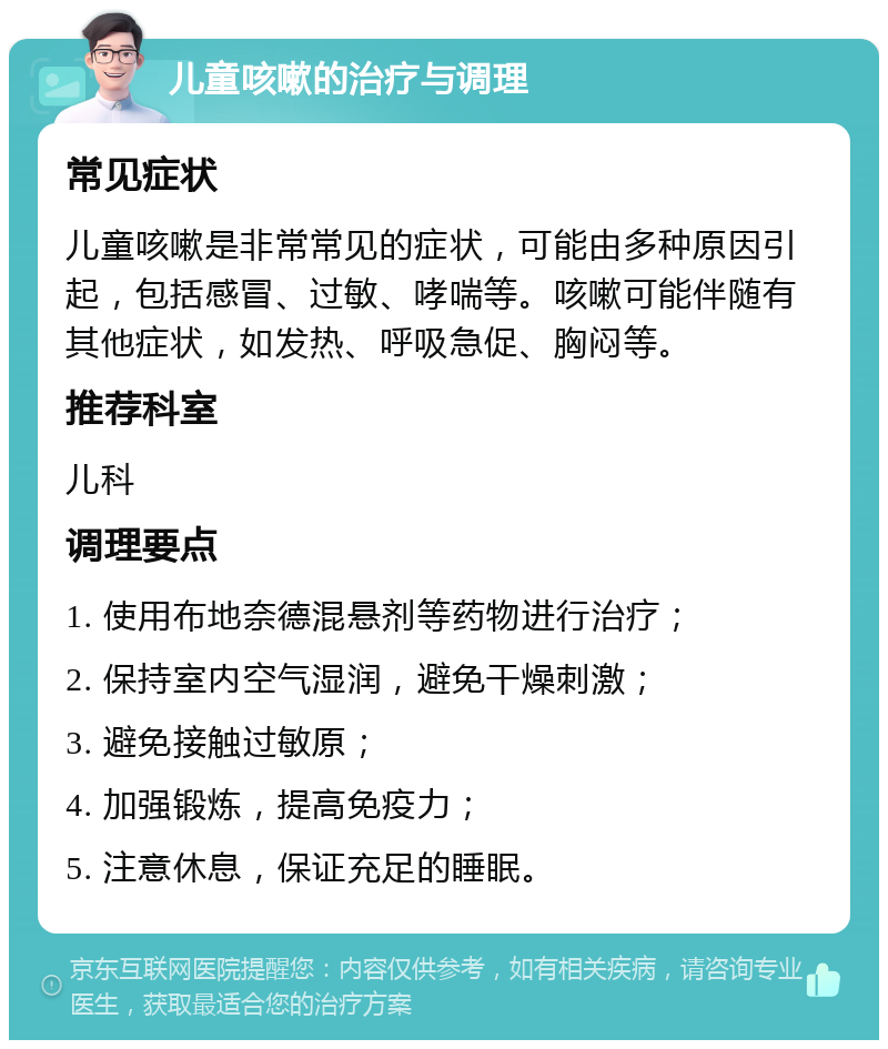 儿童咳嗽的治疗与调理 常见症状 儿童咳嗽是非常常见的症状，可能由多种原因引起，包括感冒、过敏、哮喘等。咳嗽可能伴随有其他症状，如发热、呼吸急促、胸闷等。 推荐科室 儿科 调理要点 1. 使用布地奈德混悬剂等药物进行治疗； 2. 保持室内空气湿润，避免干燥刺激； 3. 避免接触过敏原； 4. 加强锻炼，提高免疫力； 5. 注意休息，保证充足的睡眠。