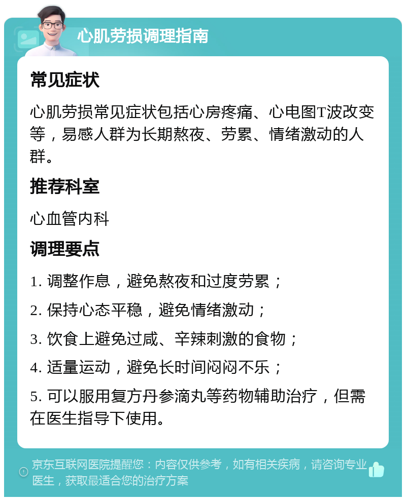 心肌劳损调理指南 常见症状 心肌劳损常见症状包括心房疼痛、心电图T波改变等，易感人群为长期熬夜、劳累、情绪激动的人群。 推荐科室 心血管内科 调理要点 1. 调整作息，避免熬夜和过度劳累； 2. 保持心态平稳，避免情绪激动； 3. 饮食上避免过咸、辛辣刺激的食物； 4. 适量运动，避免长时间闷闷不乐； 5. 可以服用复方丹参滴丸等药物辅助治疗，但需在医生指导下使用。