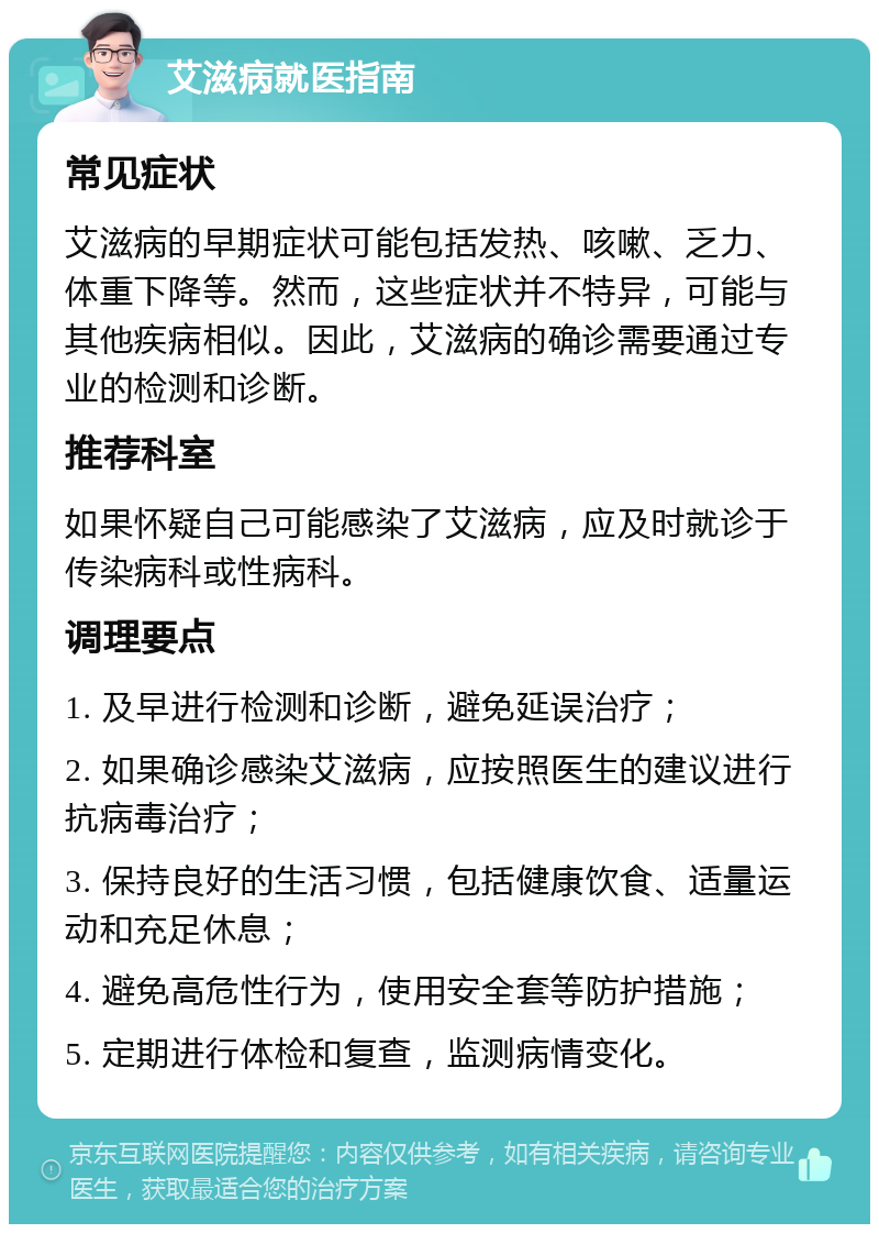 艾滋病就医指南 常见症状 艾滋病的早期症状可能包括发热、咳嗽、乏力、体重下降等。然而，这些症状并不特异，可能与其他疾病相似。因此，艾滋病的确诊需要通过专业的检测和诊断。 推荐科室 如果怀疑自己可能感染了艾滋病，应及时就诊于传染病科或性病科。 调理要点 1. 及早进行检测和诊断，避免延误治疗； 2. 如果确诊感染艾滋病，应按照医生的建议进行抗病毒治疗； 3. 保持良好的生活习惯，包括健康饮食、适量运动和充足休息； 4. 避免高危性行为，使用安全套等防护措施； 5. 定期进行体检和复查，监测病情变化。