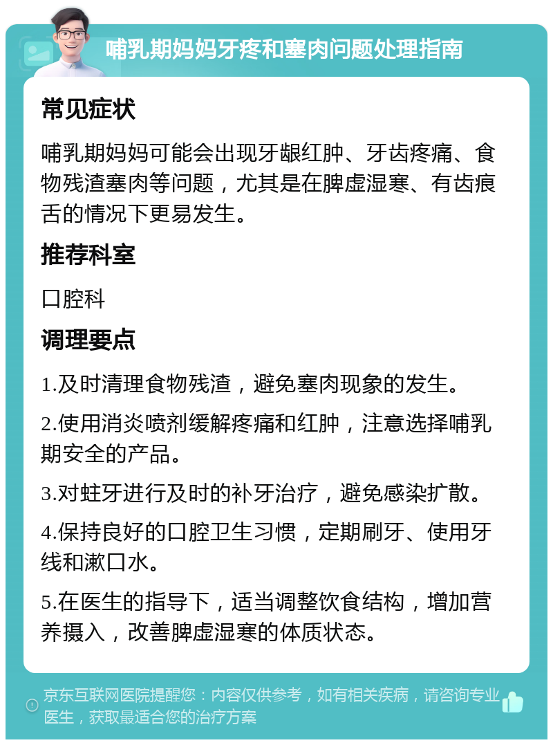 哺乳期妈妈牙疼和塞肉问题处理指南 常见症状 哺乳期妈妈可能会出现牙龈红肿、牙齿疼痛、食物残渣塞肉等问题，尤其是在脾虚湿寒、有齿痕舌的情况下更易发生。 推荐科室 口腔科 调理要点 1.及时清理食物残渣，避免塞肉现象的发生。 2.使用消炎喷剂缓解疼痛和红肿，注意选择哺乳期安全的产品。 3.对蛀牙进行及时的补牙治疗，避免感染扩散。 4.保持良好的口腔卫生习惯，定期刷牙、使用牙线和漱口水。 5.在医生的指导下，适当调整饮食结构，增加营养摄入，改善脾虚湿寒的体质状态。