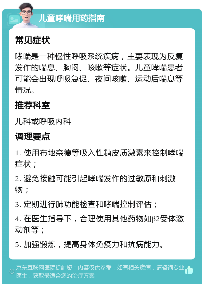 儿童哮喘用药指南 常见症状 哮喘是一种慢性呼吸系统疾病，主要表现为反复发作的喘息、胸闷、咳嗽等症状。儿童哮喘患者可能会出现呼吸急促、夜间咳嗽、运动后喘息等情况。 推荐科室 儿科或呼吸内科 调理要点 1. 使用布地奈德等吸入性糖皮质激素来控制哮喘症状； 2. 避免接触可能引起哮喘发作的过敏原和刺激物； 3. 定期进行肺功能检查和哮喘控制评估； 4. 在医生指导下，合理使用其他药物如β2受体激动剂等； 5. 加强锻炼，提高身体免疫力和抗病能力。