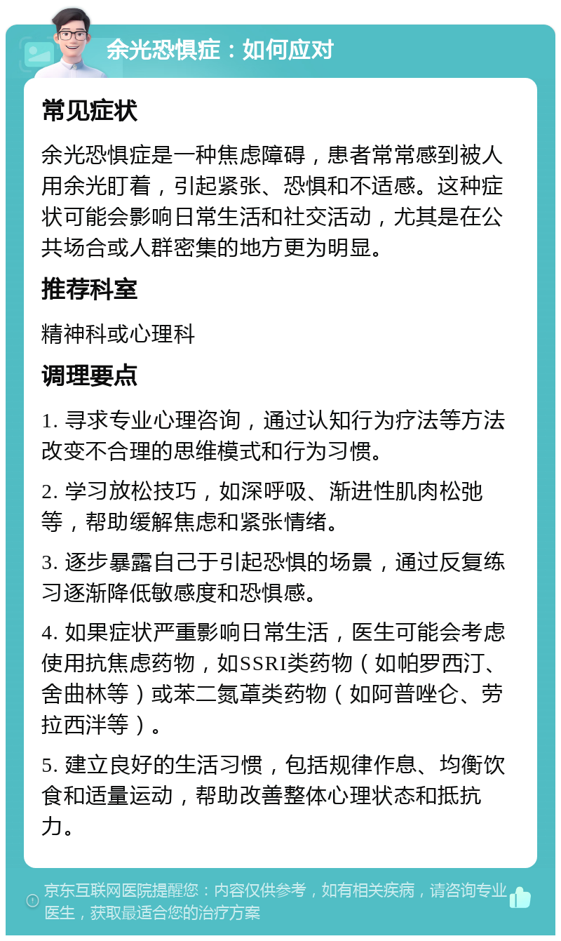 余光恐惧症：如何应对 常见症状 余光恐惧症是一种焦虑障碍，患者常常感到被人用余光盯着，引起紧张、恐惧和不适感。这种症状可能会影响日常生活和社交活动，尤其是在公共场合或人群密集的地方更为明显。 推荐科室 精神科或心理科 调理要点 1. 寻求专业心理咨询，通过认知行为疗法等方法改变不合理的思维模式和行为习惯。 2. 学习放松技巧，如深呼吸、渐进性肌肉松弛等，帮助缓解焦虑和紧张情绪。 3. 逐步暴露自己于引起恐惧的场景，通过反复练习逐渐降低敏感度和恐惧感。 4. 如果症状严重影响日常生活，医生可能会考虑使用抗焦虑药物，如SSRI类药物（如帕罗西汀、舍曲林等）或苯二氮䓬类药物（如阿普唑仑、劳拉西泮等）。 5. 建立良好的生活习惯，包括规律作息、均衡饮食和适量运动，帮助改善整体心理状态和抵抗力。