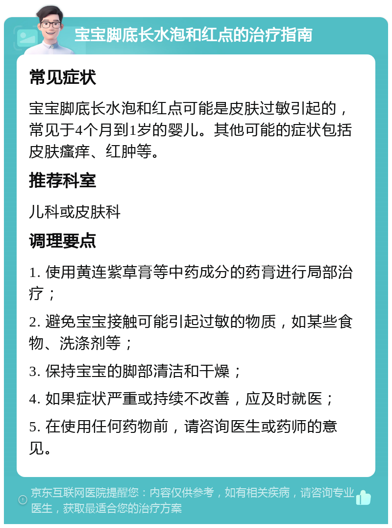 宝宝脚底长水泡和红点的治疗指南 常见症状 宝宝脚底长水泡和红点可能是皮肤过敏引起的，常见于4个月到1岁的婴儿。其他可能的症状包括皮肤瘙痒、红肿等。 推荐科室 儿科或皮肤科 调理要点 1. 使用黄连紫草膏等中药成分的药膏进行局部治疗； 2. 避免宝宝接触可能引起过敏的物质，如某些食物、洗涤剂等； 3. 保持宝宝的脚部清洁和干燥； 4. 如果症状严重或持续不改善，应及时就医； 5. 在使用任何药物前，请咨询医生或药师的意见。