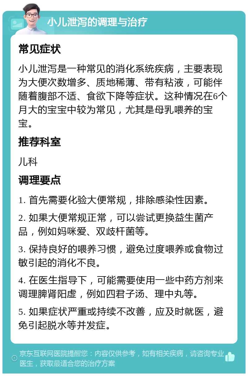 小儿泄泻的调理与治疗 常见症状 小儿泄泻是一种常见的消化系统疾病，主要表现为大便次数增多、质地稀薄、带有粘液，可能伴随着腹部不适、食欲下降等症状。这种情况在6个月大的宝宝中较为常见，尤其是母乳喂养的宝宝。 推荐科室 儿科 调理要点 1. 首先需要化验大便常规，排除感染性因素。 2. 如果大便常规正常，可以尝试更换益生菌产品，例如妈咪爱、双歧杆菌等。 3. 保持良好的喂养习惯，避免过度喂养或食物过敏引起的消化不良。 4. 在医生指导下，可能需要使用一些中药方剂来调理脾肾阳虚，例如四君子汤、理中丸等。 5. 如果症状严重或持续不改善，应及时就医，避免引起脱水等并发症。