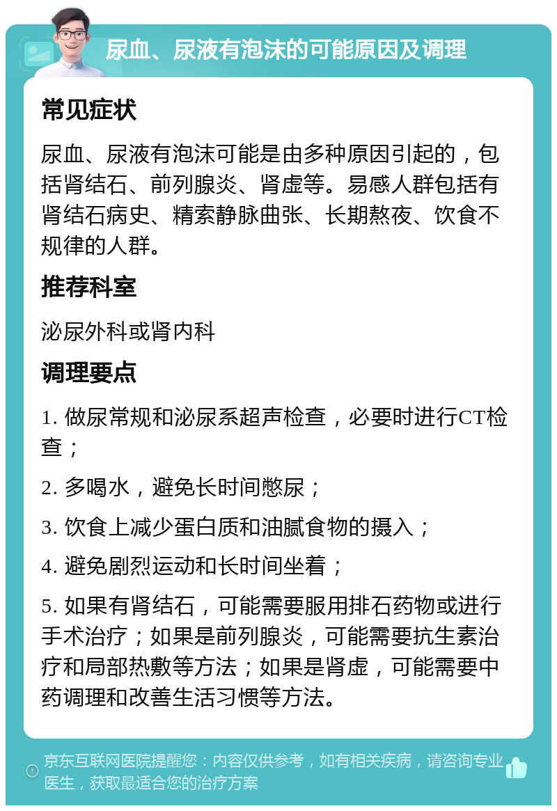 尿血、尿液有泡沫的可能原因及调理 常见症状 尿血、尿液有泡沫可能是由多种原因引起的，包括肾结石、前列腺炎、肾虚等。易感人群包括有肾结石病史、精索静脉曲张、长期熬夜、饮食不规律的人群。 推荐科室 泌尿外科或肾内科 调理要点 1. 做尿常规和泌尿系超声检查，必要时进行CT检查； 2. 多喝水，避免长时间憋尿； 3. 饮食上减少蛋白质和油腻食物的摄入； 4. 避免剧烈运动和长时间坐着； 5. 如果有肾结石，可能需要服用排石药物或进行手术治疗；如果是前列腺炎，可能需要抗生素治疗和局部热敷等方法；如果是肾虚，可能需要中药调理和改善生活习惯等方法。