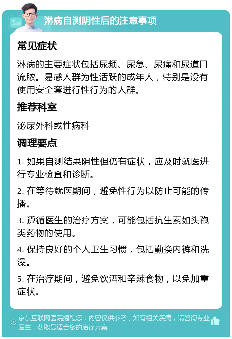 淋病自测阴性后的注意事项 常见症状 淋病的主要症状包括尿频、尿急、尿痛和尿道口流脓。易感人群为性活跃的成年人，特别是没有使用安全套进行性行为的人群。 推荐科室 泌尿外科或性病科 调理要点 1. 如果自测结果阴性但仍有症状，应及时就医进行专业检查和诊断。 2. 在等待就医期间，避免性行为以防止可能的传播。 3. 遵循医生的治疗方案，可能包括抗生素如头孢类药物的使用。 4. 保持良好的个人卫生习惯，包括勤换内裤和洗澡。 5. 在治疗期间，避免饮酒和辛辣食物，以免加重症状。