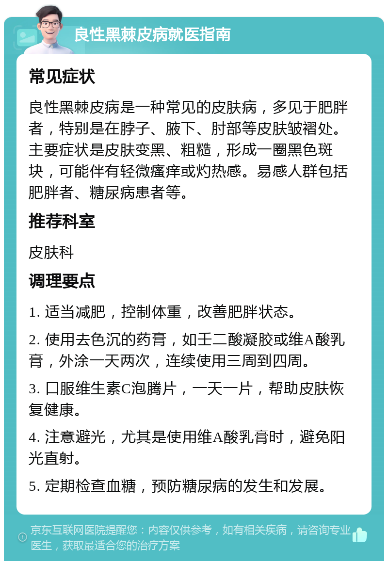 良性黑棘皮病就医指南 常见症状 良性黑棘皮病是一种常见的皮肤病，多见于肥胖者，特别是在脖子、腋下、肘部等皮肤皱褶处。主要症状是皮肤变黑、粗糙，形成一圈黑色斑块，可能伴有轻微瘙痒或灼热感。易感人群包括肥胖者、糖尿病患者等。 推荐科室 皮肤科 调理要点 1. 适当减肥，控制体重，改善肥胖状态。 2. 使用去色沉的药膏，如壬二酸凝胶或维A酸乳膏，外涂一天两次，连续使用三周到四周。 3. 口服维生素C泡腾片，一天一片，帮助皮肤恢复健康。 4. 注意避光，尤其是使用维A酸乳膏时，避免阳光直射。 5. 定期检查血糖，预防糖尿病的发生和发展。