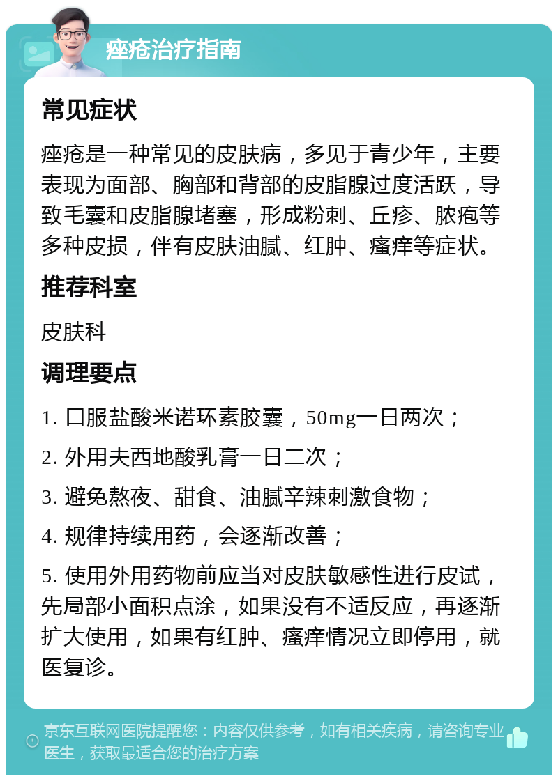 痤疮治疗指南 常见症状 痤疮是一种常见的皮肤病，多见于青少年，主要表现为面部、胸部和背部的皮脂腺过度活跃，导致毛囊和皮脂腺堵塞，形成粉刺、丘疹、脓疱等多种皮损，伴有皮肤油腻、红肿、瘙痒等症状。 推荐科室 皮肤科 调理要点 1. 口服盐酸米诺环素胶囊，50mg一日两次； 2. 外用夫西地酸乳膏一日二次； 3. 避免熬夜、甜食、油腻辛辣刺激食物； 4. 规律持续用药，会逐渐改善； 5. 使用外用药物前应当对皮肤敏感性进行皮试，先局部小面积点涂，如果没有不适反应，再逐渐扩大使用，如果有红肿、瘙痒情况立即停用，就医复诊。