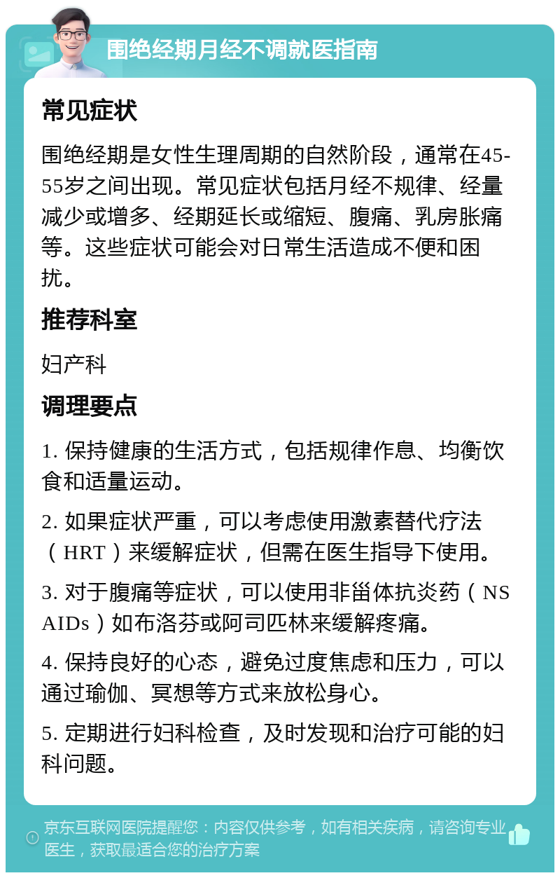 围绝经期月经不调就医指南 常见症状 围绝经期是女性生理周期的自然阶段，通常在45-55岁之间出现。常见症状包括月经不规律、经量减少或增多、经期延长或缩短、腹痛、乳房胀痛等。这些症状可能会对日常生活造成不便和困扰。 推荐科室 妇产科 调理要点 1. 保持健康的生活方式，包括规律作息、均衡饮食和适量运动。 2. 如果症状严重，可以考虑使用激素替代疗法（HRT）来缓解症状，但需在医生指导下使用。 3. 对于腹痛等症状，可以使用非甾体抗炎药（NSAIDs）如布洛芬或阿司匹林来缓解疼痛。 4. 保持良好的心态，避免过度焦虑和压力，可以通过瑜伽、冥想等方式来放松身心。 5. 定期进行妇科检查，及时发现和治疗可能的妇科问题。