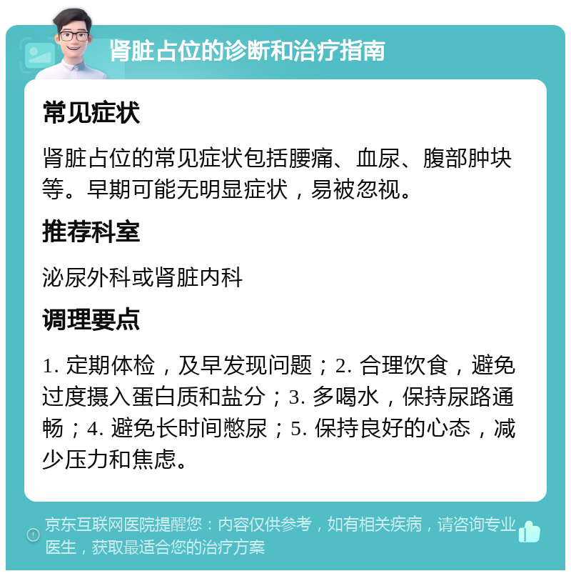 肾脏占位的诊断和治疗指南 常见症状 肾脏占位的常见症状包括腰痛、血尿、腹部肿块等。早期可能无明显症状，易被忽视。 推荐科室 泌尿外科或肾脏内科 调理要点 1. 定期体检，及早发现问题；2. 合理饮食，避免过度摄入蛋白质和盐分；3. 多喝水，保持尿路通畅；4. 避免长时间憋尿；5. 保持良好的心态，减少压力和焦虑。