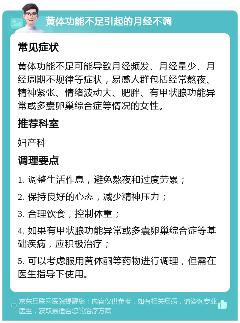 黄体功能不足引起的月经不调 常见症状 黄体功能不足可能导致月经频发、月经量少、月经周期不规律等症状，易感人群包括经常熬夜、精神紧张、情绪波动大、肥胖、有甲状腺功能异常或多囊卵巢综合症等情况的女性。 推荐科室 妇产科 调理要点 1. 调整生活作息，避免熬夜和过度劳累； 2. 保持良好的心态，减少精神压力； 3. 合理饮食，控制体重； 4. 如果有甲状腺功能异常或多囊卵巢综合症等基础疾病，应积极治疗； 5. 可以考虑服用黄体酮等药物进行调理，但需在医生指导下使用。