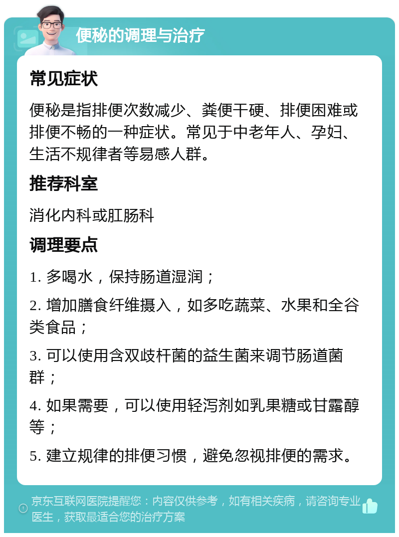 便秘的调理与治疗 常见症状 便秘是指排便次数减少、粪便干硬、排便困难或排便不畅的一种症状。常见于中老年人、孕妇、生活不规律者等易感人群。 推荐科室 消化内科或肛肠科 调理要点 1. 多喝水，保持肠道湿润； 2. 增加膳食纤维摄入，如多吃蔬菜、水果和全谷类食品； 3. 可以使用含双歧杆菌的益生菌来调节肠道菌群； 4. 如果需要，可以使用轻泻剂如乳果糖或甘露醇等； 5. 建立规律的排便习惯，避免忽视排便的需求。