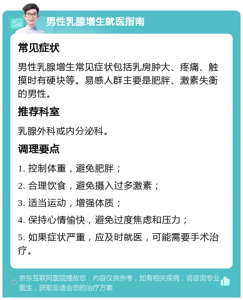 男性乳腺增生就医指南 常见症状 男性乳腺增生常见症状包括乳房肿大、疼痛、触摸时有硬块等。易感人群主要是肥胖、激素失衡的男性。 推荐科室 乳腺外科或内分泌科。 调理要点 1. 控制体重，避免肥胖； 2. 合理饮食，避免摄入过多激素； 3. 适当运动，增强体质； 4. 保持心情愉快，避免过度焦虑和压力； 5. 如果症状严重，应及时就医，可能需要手术治疗。