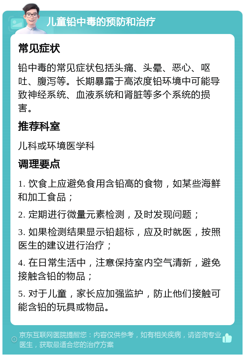 儿童铅中毒的预防和治疗 常见症状 铅中毒的常见症状包括头痛、头晕、恶心、呕吐、腹泻等。长期暴露于高浓度铅环境中可能导致神经系统、血液系统和肾脏等多个系统的损害。 推荐科室 儿科或环境医学科 调理要点 1. 饮食上应避免食用含铅高的食物，如某些海鲜和加工食品； 2. 定期进行微量元素检测，及时发现问题； 3. 如果检测结果显示铅超标，应及时就医，按照医生的建议进行治疗； 4. 在日常生活中，注意保持室内空气清新，避免接触含铅的物品； 5. 对于儿童，家长应加强监护，防止他们接触可能含铅的玩具或物品。