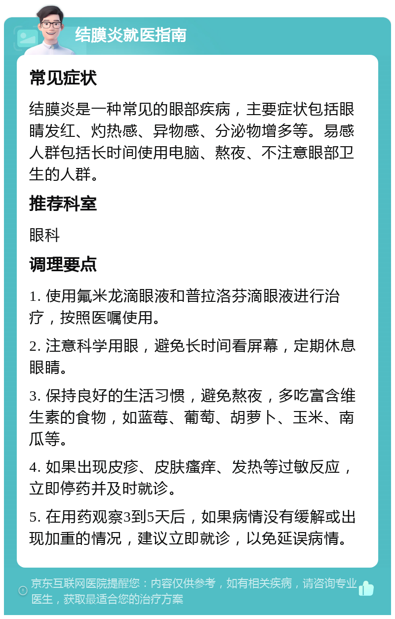 结膜炎就医指南 常见症状 结膜炎是一种常见的眼部疾病，主要症状包括眼睛发红、灼热感、异物感、分泌物增多等。易感人群包括长时间使用电脑、熬夜、不注意眼部卫生的人群。 推荐科室 眼科 调理要点 1. 使用氟米龙滴眼液和普拉洛芬滴眼液进行治疗，按照医嘱使用。 2. 注意科学用眼，避免长时间看屏幕，定期休息眼睛。 3. 保持良好的生活习惯，避免熬夜，多吃富含维生素的食物，如蓝莓、葡萄、胡萝卜、玉米、南瓜等。 4. 如果出现皮疹、皮肤瘙痒、发热等过敏反应，立即停药并及时就诊。 5. 在用药观察3到5天后，如果病情没有缓解或出现加重的情况，建议立即就诊，以免延误病情。