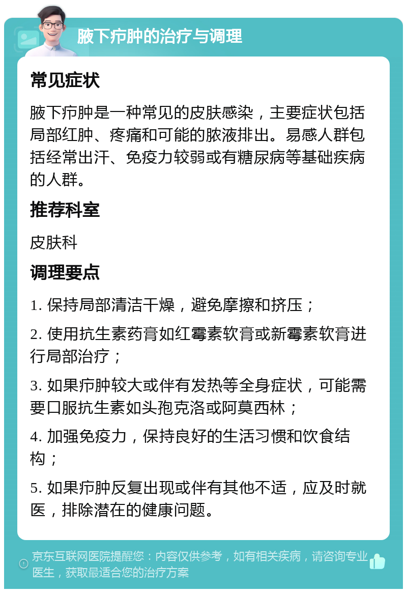 腋下疖肿的治疗与调理 常见症状 腋下疖肿是一种常见的皮肤感染，主要症状包括局部红肿、疼痛和可能的脓液排出。易感人群包括经常出汗、免疫力较弱或有糖尿病等基础疾病的人群。 推荐科室 皮肤科 调理要点 1. 保持局部清洁干燥，避免摩擦和挤压； 2. 使用抗生素药膏如红霉素软膏或新霉素软膏进行局部治疗； 3. 如果疖肿较大或伴有发热等全身症状，可能需要口服抗生素如头孢克洛或阿莫西林； 4. 加强免疫力，保持良好的生活习惯和饮食结构； 5. 如果疖肿反复出现或伴有其他不适，应及时就医，排除潜在的健康问题。