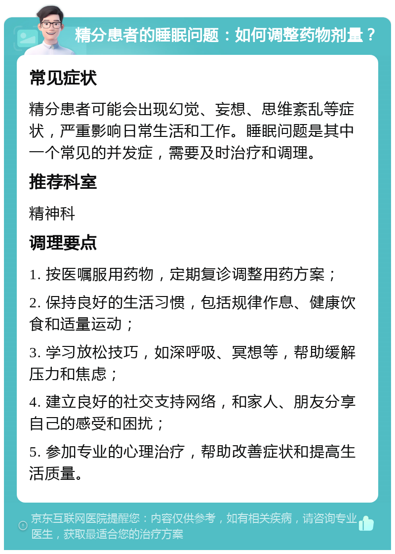 精分患者的睡眠问题：如何调整药物剂量？ 常见症状 精分患者可能会出现幻觉、妄想、思维紊乱等症状，严重影响日常生活和工作。睡眠问题是其中一个常见的并发症，需要及时治疗和调理。 推荐科室 精神科 调理要点 1. 按医嘱服用药物，定期复诊调整用药方案； 2. 保持良好的生活习惯，包括规律作息、健康饮食和适量运动； 3. 学习放松技巧，如深呼吸、冥想等，帮助缓解压力和焦虑； 4. 建立良好的社交支持网络，和家人、朋友分享自己的感受和困扰； 5. 参加专业的心理治疗，帮助改善症状和提高生活质量。