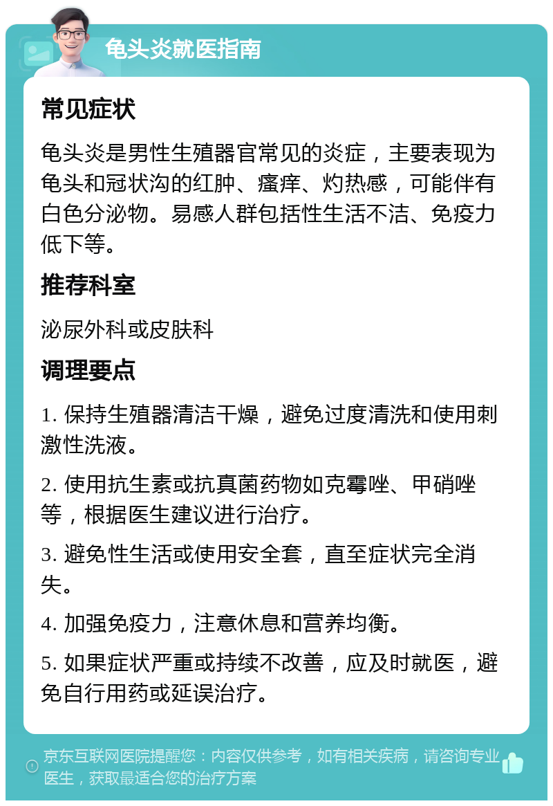 龟头炎就医指南 常见症状 龟头炎是男性生殖器官常见的炎症，主要表现为龟头和冠状沟的红肿、瘙痒、灼热感，可能伴有白色分泌物。易感人群包括性生活不洁、免疫力低下等。 推荐科室 泌尿外科或皮肤科 调理要点 1. 保持生殖器清洁干燥，避免过度清洗和使用刺激性洗液。 2. 使用抗生素或抗真菌药物如克霉唑、甲硝唑等，根据医生建议进行治疗。 3. 避免性生活或使用安全套，直至症状完全消失。 4. 加强免疫力，注意休息和营养均衡。 5. 如果症状严重或持续不改善，应及时就医，避免自行用药或延误治疗。